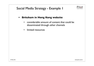 Social Media Strategy - Example 1

                • Britcham in Hong Kong website
                   • considerable amount of content that could be
                     disseminated through other channels
                   • limited resources




© Pilot 2011                                                        www.pilot.com.hk
 
