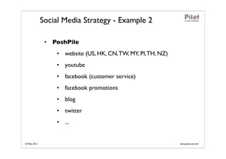 Social Media Strategy - Example 2

                • PoshPile
                   • website (US, HK, CN, TW, MY, PI, TH, NZ)
                   • youtube
                   • facebook (customer service)
                   • facebook promotions
                   • blog
                   • twitter
                   • ...


© Pilot 2011                                                    www.pilot.com.hk
 