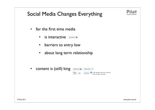 Social Media Changes Everything

                • for the ﬁrst time media
                     • is interactive
                     • barriers to entry low
                     • about long term relationship


                • content is (still) king




© Pilot 2011                                          www.pilot.com.hk
 
