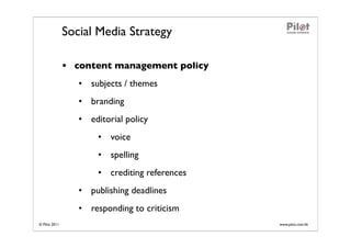 Social Media Strategy

               • content management policy
                  • subjects / themes
                  • branding
                  • editorial policy
                       • voice
                       • spelling
                       • crediting references
                  • publishing deadlines
                  • responding to criticism
© Pilot 2011                                    www.pilot.com.hk
 