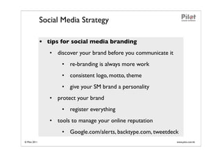 Social Media Strategy

               • tips for social media branding
                  • discover your brand before you communicate it
                      • re-branding is always more work
                      • consistent logo, motto, theme
                      • give your SM brand a personality
                  • protect your brand
                      • register everything
                  • tools to manage your online reputation
                      • Google.com/alerts, backtype.com, tweetdeck
© Pilot 2011                                                        www.pilot.com.hk
 