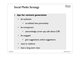 Social Media Strategy

               • tips for content generation
                  • be authentic
                      • un-edited, have personality
                  • be transparent
                      • acknowledge screw ups, talk about CSR
                  • be engaged
                      • give suggestions, solicit suggestions
                  • react in realtime
                  • have a long term view
© Pilot 2011                                                    www.pilot.com.hk
 