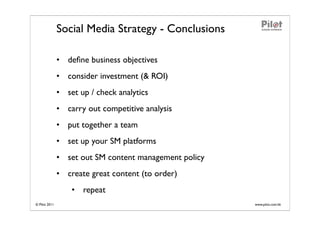 Social Media Strategy - Conclusions

               • deﬁne business objectives
               • consider investment (& ROI)
               • set up / check analytics
               • carry out competitive analysis
               • put together a team
               • set up your SM platforms
               • set out SM content management policy
               • create great content (to order)
                   • repeat
© Pilot 2011                                            www.pilot.com.hk
 