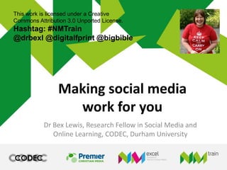 Making social media
work for you
Dr Bex Lewis, Research Fellow in Social Media and
Online Learning, CODEC, Durham University
This work is licensed under a Creative
Commons Attribution 3.0 Unported License.
Hashtag: #NMTrain
@drbexl @digitalfprint @bigbible
http://j.mp/nmtrainbrum
 
