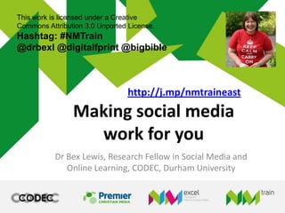 Making social media
work for you
Dr Bex Lewis, Research Fellow in Social Media and
Online Learning, CODEC, Durham University
This work is licensed under a Creative
Commons Attribution 3.0 Unported License.
Hashtag: #NMTrain
@drbexl @digitalfprint @bigbible
http://j.mp/nmtraineast
 