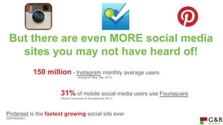 But there are even MORE social media
sites you may not have heard of!
150 million - Instagram monthly average users
(Instagram Blog, Sep 2013)

31% of mobile social media users use Foursquare
(Social Consumers & Smartphones 2011)

Pinterest is the fastest growing social site ever
(SAP/Netbase)

 