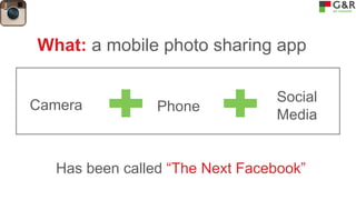 What: a mobile photo sharing app
Camera

Phone

Social
Media

Has been called “The Next Facebook”

 