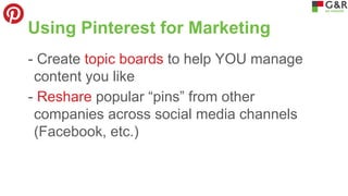 Using Pinterest for Marketing
- Create topic boards to help YOU manage
content you like
- Reshare popular “pins” from other
companies across social media channels
(Facebook, etc.)

 