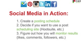 Social Media in Action:
1. Create a posting schedule
2. Decide if you want to use a post
scheduling site (Hootsuite, etc.)
3. Figure out how you will monitor results
(likes, comments, followers, etc.)

 
