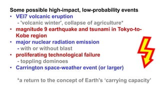 Some possible high-impact, low-probability events
• VEI7 volcanic eruption
- 'volcanic winter', collapse of agriculture*
• magnitude 9 earthquake and tsunami in Tokyo-to-
Kobe region
• major nuclear radiation emission
- with or without blast
• proliferating technological failure
- toppling dominoes
• Carrington space-weather event (or larger)
*a return to the concept of Earth's ‘carrying capacity’
 