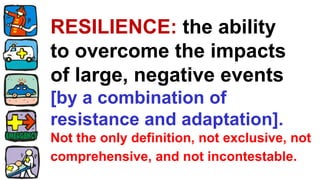 RESILIENCE: the ability
to overcome the impacts
of large, negative events
[by a combination of
resistance and adaptation].
Not the only definition, not exclusive, not
comprehensive, and not incontestable.
 