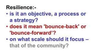 Resilience:-
• is it an objective, a process or
a strategy?
• does it mean 'bounce-back' or
'bounce-forward’?
• on what scale should it focus –
that of the community?
 