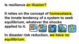 Is resilience an illusion?
It relies on the concept of homeostasis,
the innate tendency of a system to seek
equilibrium, whatever the shocks
applied to it.
In disaster risk reduction, we have no
equilibrium.
 