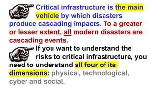 Critical infrastructure is the main
vehicle by which disasters
produce cascading impacts. To a greater
or lesser extent, all modern disasters are
cascading events.
If you want to understand the
risks to critical infrastructure, you
need to understand all four of its
dimensions: physical, technological,
cyber and social.
 