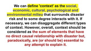 We can define 'context' as the social,
economic, cultural, psychological and
environmental milieu that surrounds disaster
risk and to some degree interacts with it. If
necessary, we can disaggregate different types
of context. However, overall, context should be
considered as the sum of elements that have
no direct causal relationship with disaster but,
paradoxically, are (or should be) essential to
any attempt to explain it.
 