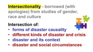 Intersectionality - borrowed (with
apologies) from studies of gender,
race and culture
Intersection of:
• forms of disaster causality
• different kinds of disaster and crisis
• disaster and its context
• disaster and social circumstances
 