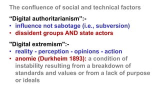 CASCADING
DISASTERS
The confluence of social and technical factors
“Digital authoritarianism”:-
• influence not sabotage (i.e., subversion)
• dissident groups AND state actors
"Digital extremism":-
• reality - perception - opinions - action
• anomie (Durkheim 1893): a condition of
instability resulting from a breakdown of
standards and values or from a lack of purpose
or ideals
 