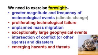 We need to exercise foresight:-
• greater magnitude and frequency of
meteorological events (climate change)
• proliferating technological failure
• unplanned mass migration
• exceptionally large geophysical events
• intersection of conflict (or other
agents) and disasters
• emerging hazards and threats
 