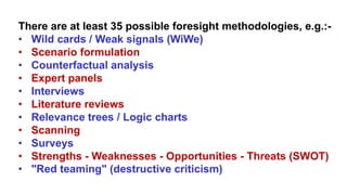 There are at least 35 possible foresight methodologies, e.g.:-
• Wild cards / Weak signals (WiWe)
• Scenario formulation
• Counterfactual analysis
• Expert panels
• Interviews
• Literature reviews
• Relevance trees / Logic charts
• Scanning
• Surveys
• Strengths - Weaknesses - Opportunities - Threats (SWOT)
• "Red teaming" (destructive criticism)
 