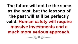 The future will not be the same
as the past, but the lessons of
the past will still be perfectly
valid. Human safety will require
massive investments and a
much more serious approach.
 