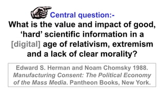 Edward S. Herman and Noam Chomsky 1988.
Manufacturing Consent: The Political Economy
of the Mass Media. Pantheon Books, New York.
Central question:-
What is the value and impact of good,
‘hard’ scientific information in a
[digital] age of relativism, extremism
and a lack of clear morality?
 
