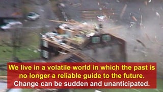 We live in a volatile world in which the past is
no longer a reliable guide to the future.
Change can be sudden and unanticipated.
 