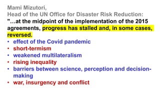 Mami Mizutori,
Head of the UN Office for Disaster Risk Reduction:
"…at the midpoint of the implementation of the 2015
agreements, progress has stalled and, in some cases,
reversed.
• effect of the Covid pandemic
• short-termism
• weakened multilateralism
• rising inequality
• barriers between science, perception and decision-
making
• war, insurgency and conflict
 