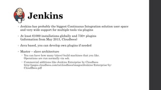• Jenkins has probably the biggest Continuous Integration solution user space
and very wide support for multiple tools via plugins
• At least 61000 installations globally and 730+ plugins
(information from May 2013, Cloudbees)
• Java based, you can develop own plugins if needed
• Master – slave architecture
 You can have how many (slave) build machines that you like.
Operations are run normally via ssh.
 Commercial additions like Jenkins Enterprise by Cloudbees
http://pages.cloudbees.com/rs/cloudbees/images/Jenkins-Enterprise-by-
CloudBees.pdf
 