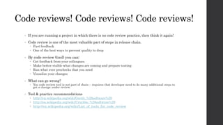 Code reviews! Code reviews! Code reviews!
• If you are running a project in which there is no code review practice, then think it again!
• Code review is one of the most valuable part of steps in release chain.
 Fast feedback
 One of the best ways to prevent quality to drop
• By code review (tool) you can:
 Get feedback from your colleagues
 Make better visible what changes are coming and prepare testing
 Run what ever prechecks that you need
 Visualize your changes
• What can go wrong?
 You code review tool is not part of chain – requires that developer need to do many additional steps to
get a change under review.
• Tool & practice recommendations
 http://en.wikipedia.org/wiki/Gerrit_%28software%29
 http://en.wikipedia.org/wiki/Crucible_%28software%29
 http://en.wikipedia.org/wiki/List_of_tools_for_code_review
 