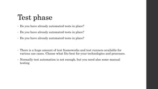 Test phase
• Do you have already automated tests in place?
• Do you have already automated tests in place?
• Do you have already automated tests in place?
• There is a huge amount of test frameworks and test runners available for
various use cases. Choose what fits best for your technologies and processes.
• Normally test automation is not enough, but you need also some manual
testing
 