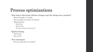 Process optimizations
• How long it takes from software change to get the change into a product?
 Worse example: 1-2 weeks
 Best example: less than 15 minutes
 Optimizations:
 Build time
 Review time
 Too many steps in the process?
• Quality Gating
 Too heavy?
 Not at all?
• Test automation
 Do you really have it in place?
 