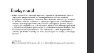 Background
• Mikko Paukkila is a Principal Systems Engineer in software build, release,
testing and integration area. He has experience of multiple software
development environments like Linux, Mac, Windows, Android, Qt, Symbian
etc. He has also wide knowledge of agile & lean processes and related tools
from small 10-20 people software&hardware development product projects
to very large programs of 1000+ developers. He has been driving deployment
of continuous integration processes in an international environment and has
been administrating related tools like Jenkins and Gerrit. Expert of SCM
tools like git. Mikko currently for Nokia Technologies for imaging technology
business.
• Disclaimer:
The presentation will contain a lot of opinions that are mine, not company’s.
 