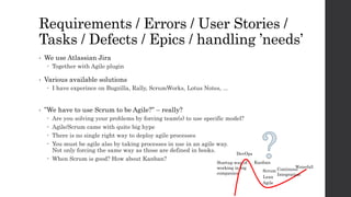 Requirements / Errors / User Stories /
Tasks / Defects / Epics / handling ’needs’
• We use Atlassian Jira
 Together with Agile plugin
• Various available solutions
 I have experince on Bugzilla, Rally, ScrumWorks, Lotus Notes, ...
• ”We have to use Scrum to be Agile?” – really?
 Are you solving your problems by forcing team(s) to use specific model?
 Agile/Scrum came with quite big hype
 There is no single right way to deploy agile processes
 You must be agile also by taking processes in use in an agile way.
Not only forcing the same way as those are defined in books.
 When Scrum is good? How about Kanban?
Scrum Continous
Integration
DevOps
Startup way of
working in big
companies
Waterfall
Lean
Agile
Kanban
 