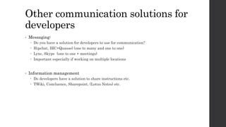 Other communication solutions for
developers
• Messaging:
 Do you have a solution for developers to use for communication?
 Hipchat, IRC+Quassel (one to many and one to one)
 Lync, Skype (one to one + meetings)
 Important especially if working on multiple locations
• Information management
 Do developers have a solution to share instructions etc.
 TWiki, Concluence, Sharepoint, (Lotus Notes) etc.
 