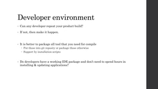 Developer environment
• Can any developer repeat your product build?
• If not, then make it happen.
• It is better to package all tool that you need for compile
 Put those into git reposity or package those otherwise
 Support by installation scripts
• Do developers have a working IDE package and don’t need to spend hours in
installing & updating applications?
 