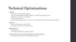 Technical Optimizations
• Speed?
 Put more money to build machines
 Start from changing from HDD to SDD -> normally huge improvement
 What steps can be run in parallel?
 Or reduce some step?
 Some technical optimizations: ccache, icecc, ElectricCloud, btrfs, network optimizations
• Money?
 Are you investment on okay level?
 Consider using more open source tools
• Maintenance
 Virtualization
 Automatic ’installation’: puppet, netboot
• Do you have all you tools integrated to your CI system?
 Also requirement and error management systems
 