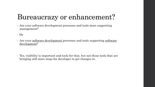 Bureaucrazy or enhancement?
• Are your software development processes and tools more supporting
management?
• Or
• Are your software development processes and tools supporting software
development?
• Yes, visibility is important and tools for that, but not those tools that are
bringing still more steps for developer to get changes in.
 