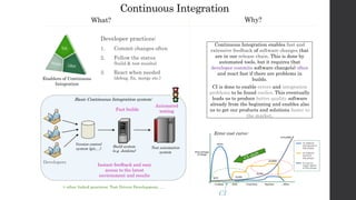 Continuous Integration enables fast and
extensive feedback of software changes that
are in our release chain. This is done by
automated tools, but it requires that
developer commits software change(s) often
and react fast if there are problems in
builds.
CI is done to enable errors and integration
problems to be found earlier. This eventually
leads us to produce better quality software
already from the beginning and enables also
us to get our products and solutions faster to
the market.
Basic Continuous Integration system:
Continuous Integration
Developer practices:
1. Commit changes often
2. Follow the status
(build & test results)
3. React when needed
(debug, fix, merge etc.)
Automated
testingFast builds
Enablers of Continuous
Integration
Version control
system (git,…)
Build system
(e.g. Jenkins)
Test automation
system
Developers
+ other linked practices: Test Driven Development, …
Instant feedback and easy
access to the latest
environment and results
What? Why?
Error cost curve:
CI
 