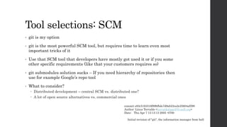 Tool selections: SCM
• git is my option
• git is the most powerful SCM tool, but requires time to learn even most
important tricks of it
• Use that SCM tool that developers have mostly got used it or if you some
other specific requirements (like that your customers requires so)
• git submodules solution sucks – If you need hierarchy of repositories then
use for example Google’s repo tool
• What to consider?
 Distributed development – central SCM vs. distributed one?
 A lot of open source alternatives vs. commercial ones
commit e83c5163316f89bfbde7d9ab23ca2e25604af290
Author: Linus Torvalds <torvalds@ppc970.osdl.org>
Date: Thu Apr 7 15:13:13 2005 -0700
Initial revision of "git", the information manager from hell
 