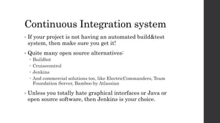 Continuous Integration system
• If your project is not having an automated build&test
system, then make sure you get it!
• Quite many open source alternatives:
 Buildbot
 Cruisecontrol
 Jenkins
 And commercial solutions too, like ElectricCommanders, Team
Foundation Server, Bamboo by Atlassian
• Unless you totally hate graphical interfaces or Java or
open source software, then Jenkins is your choice.
 
