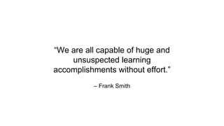 – Frank Smith
“We are all capable of huge and
unsuspected learning
accomplishments without effort.”
 