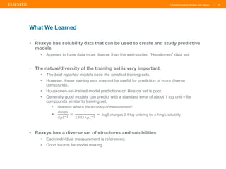 Creating Solubility Models with Reaxys |
• Reaxys has solubility data that can be used to create and study predictive
models
• Appears to have data more diverse than the well-studied “Huuskonen” data set.
• The nature/diversity of the training set is very important.
• The best reported models have the smallest training sets.
• However, these training sets may not be useful for prediction of more diverse
compounds.
• Huuskonen-set-trained model predictions on Reaxys set is poor.
• Generally good models can predict with a standard error of about 1 log unit – for
compounds similar to training set.
• Question: what is the accuracy of measurement?
•
𝜕𝑙𝑜𝑔𝑆
𝜕𝑔𝐿−1 =
1
2.303 ∗𝑔𝐿−1 ~ logS changes 0.4 log units/mg for a 1mg/L solubility
• Reaxys has a diverse set of structures and solubilities
• Each individual measurement is referenced.
• Good source for model making
20
What We Learned
 
