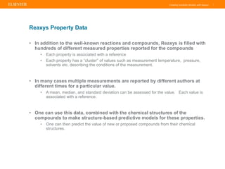 Creating Solubility Models with Reaxys |
• In addition to the well-known reactions and compounds, Reaxys is filled with
hundreds of different measured properties reported for the compounds
• Each property is associated with a reference
• Each property has a “cluster” of values such as measurement temperature, pressure,
solvents etc. describing the conditions of the measurement.
• In many cases multiple measurements are reported by different authors at
different times for a particular value.
• A mean, median, and standard deviation can be assessed for the value. Each value is
associated with a reference.
• One can use this data, combined with the chemical structures of the
compounds to make structure-based predictive models for these properties.
• One can then predict the value of new or proposed compounds from their chemical
structures.
Reaxys Property Data
 