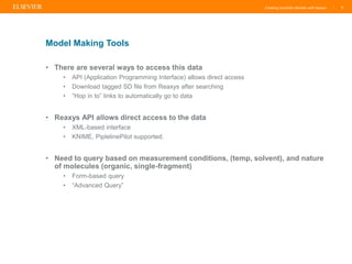 Creating Solubility Models with Reaxys |
• There are several ways to access this data
• API (Application Programming Interface) allows direct access
• Download tagged SD file from Reaxys after searching
• “Hop in to” links to automatically go to data
• Reaxys API allows direct access to the data
• XML-based interface
• KNIME, PiplelinePilot supported.
• Need to query based on measurement conditions, (temp, solvent), and nature
of molecules (organic, single-fragment)
• Form-based query
• “Advanced Query”
5
Model Making Tools
 