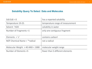 Creating Solubility Models with Reaxys | 6
Solubility Query To Select Data and Molecules
SLB.SLB > 0 has a reported solubility
Temperature 19-25 temperature range of measurement
Solvent 'H2O solubility in water
Number of Fragments =1 only one contiguous fragment
Elements = 'c‘ contains carbon!
NOT Chemical Name = '*radical not a radical
Molecular Weight > 40 AND < 1000 molecular weight range
Number of Elements <5 fewer than 5 different elements
 
