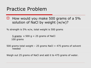 Practice Problem
 How would you make 500 grams of a 5%
solution of NaCl by weight (w/w)?
% strength is 5% w/w, total weight is 500 grams
5 grams x 500 g = 25 grams of NaCl
100 grams
500 grams total weight – 25 grams NaCl = 475 grams of solvent
needed
Weigh out 25 grams of NaCl and add it to 475 grams of water.
 