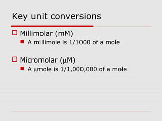 Key unit conversions
 Millimolar (mM)
 A millimole is 1/1000 of a mole
 Micromolar (µM)
 A µmole is 1/1,000,000 of a mole
 