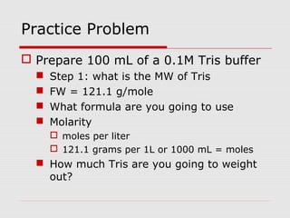 Practice Problem
 Prepare 100 mL of a 0.1M Tris buffer
 Step 1: what is the MW of Tris
 FW = 121.1 g/mole
 What formula are you going to use
 Molarity
 moles per liter
 121.1 grams per 1L or 1000 mL = moles
 How much Tris are you going to weight
out?
 