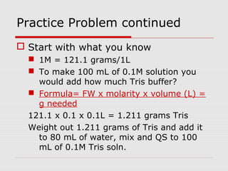 Practice Problem continued
 Start with what you know
 1M = 121.1 grams/1L
 To make 100 mL of 0.1M solution you
would add how much Tris buffer?
 Formula= FW x molarity x volume (L) =
g needed
121.1 x 0.1 x 0.1L = 1.211 grams Tris
Weight out 1.211 grams of Tris and add it
to 80 mL of water, mix and QS to 100
mL of 0.1M Tris soln.
 
