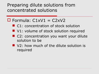 Preparing dilute solutions from
concentrated solutions
 Formula: C1xV1 = C2xV2
 C1: concentration of stock solution
 V1: volume of stock solution required
 C2: concentration you want your dilute
solution to be
 V2: how much of the dilute solution is
required
 